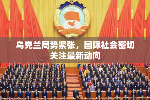 乌克兰局势紧张，国际社会密切关注最新动向