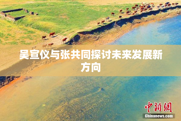 吴宣仪与张共同探讨未来发展新方向