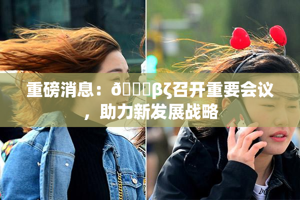 重磅消息：👙βζ召开重要会议，助力新发展战略