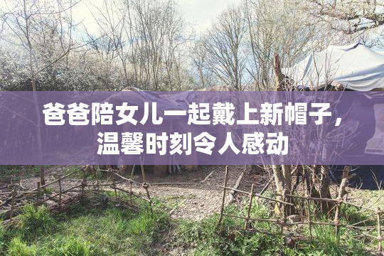 爸爸陪女儿一起戴上新帽子，温馨时刻令人感动