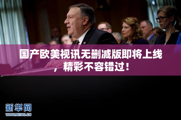 国产欧美视讯无删减版即将上线，精彩不容错过！