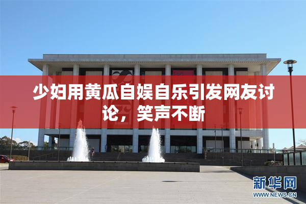 少妇用黄瓜自娱自乐引发网友讨论，笑声不断