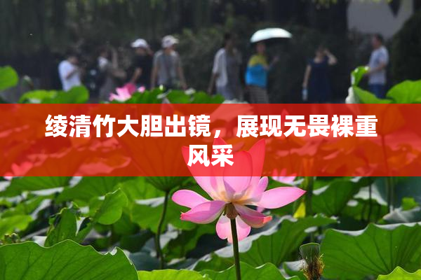绫清竹大胆出镜，展现无畏裸重风采