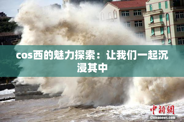 cos西的魅力探索：让我们一起沉浸其中