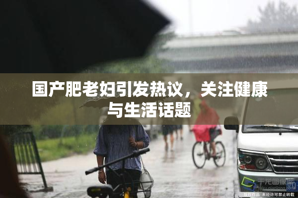 国产肥老妇引发热议，关注健康与生活话题