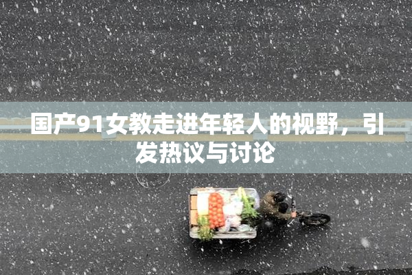 国产91女教走进年轻人的视野，引发热议与讨论
