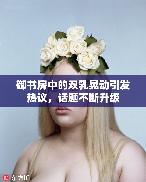御书房中的双乳晃动引发热议，话题不断升级