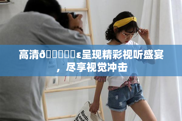 高清🔞❌‌ε呈现精彩视听盛宴，尽享视觉冲击