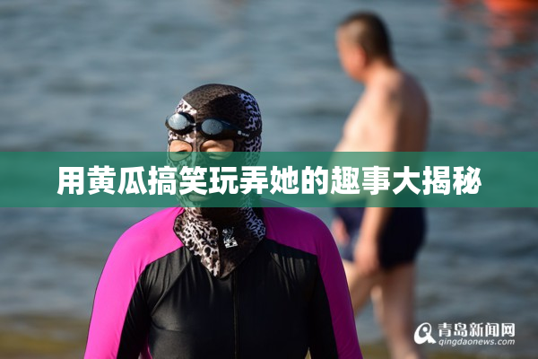 用黄瓜搞笑玩弄她的趣事大揭秘
