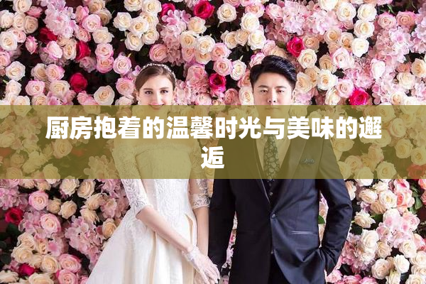 厨房抱着的温馨时光与美味的邂逅