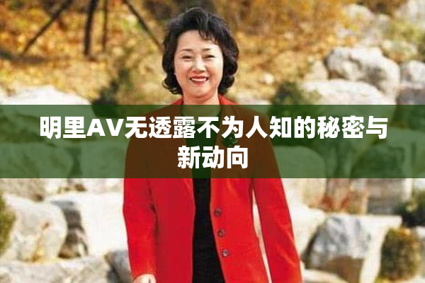 明里AV无透露不为人知的秘密与新动向