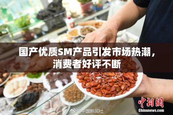 国产优质SM产品引发市场热潮，消费者好评不断