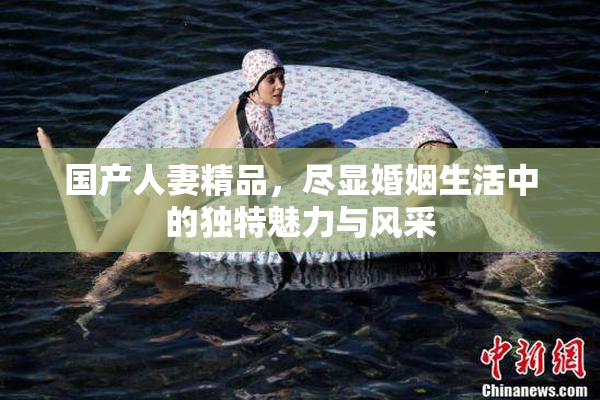 国产人妻精品，尽显婚姻生活中的独特魅力与风采