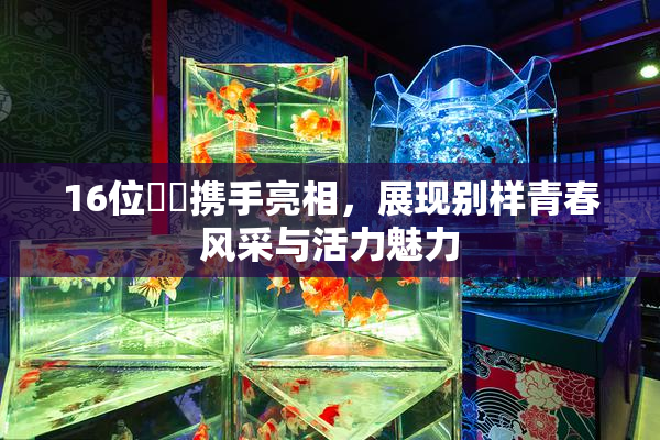 16位妺妺携手亮相，展现别样青春风采与活力魅力