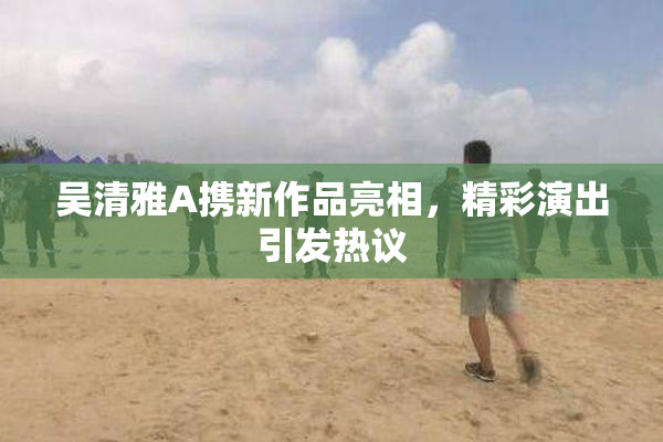 吴清雅A携新作品亮相，精彩演出引发热议