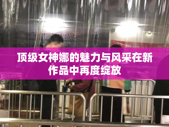 顶级女神娜的魅力与风采在新作品中再度绽放