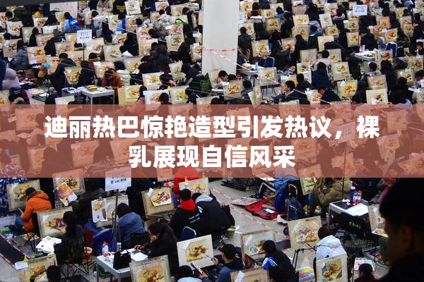 迪丽热巴惊艳造型引发热议，裸乳展现自信风采