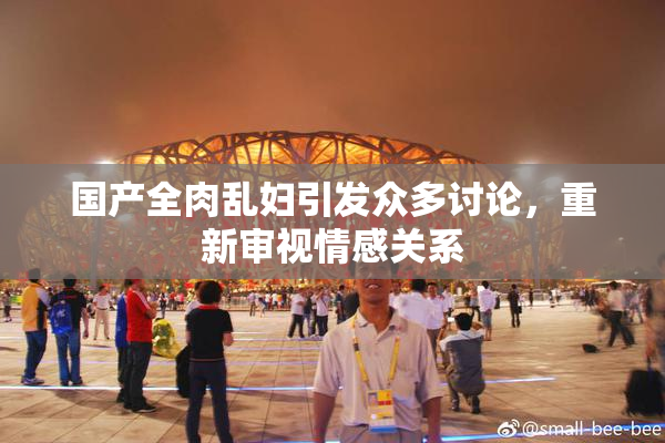 国产全肉乱妇引发众多讨论，重新审视情感关系