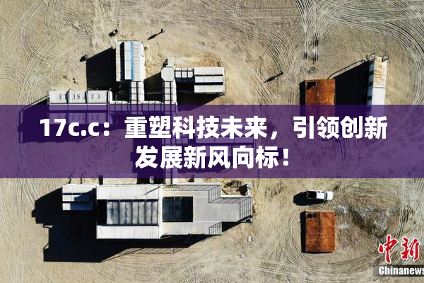 17c.c：重塑科技未来，引领创新发展新风向标！