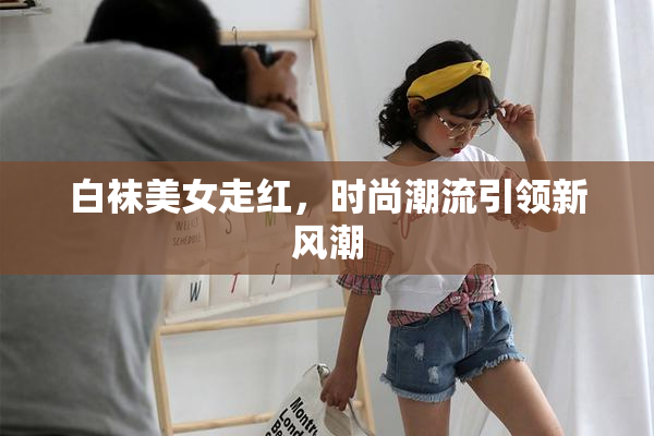 白袜美女走红，时尚潮流引领新风潮