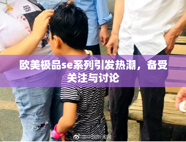 欧美极品se系列引发热潮，备受关注与讨论