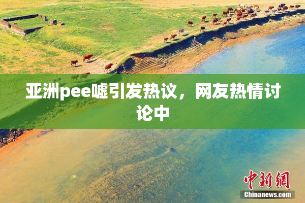 亚洲pee嘘引发热议，网友热情讨论中