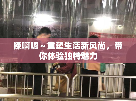 揉啊嗯～重塑生活新风尚，带你体验独特魅力
