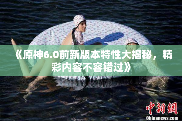 《原神6.0前新版本特性大揭秘，精彩内容不容错过》