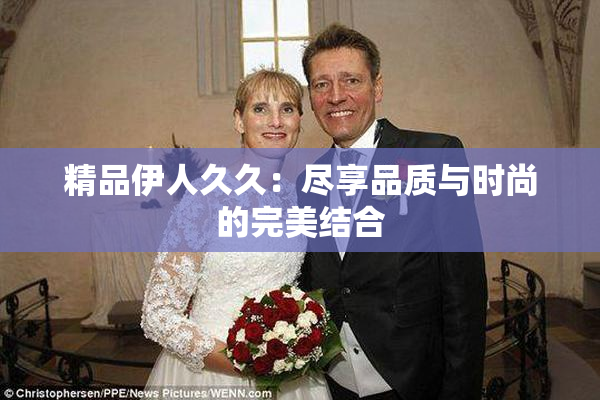 精品伊人久久：尽享品质与时尚的完美结合