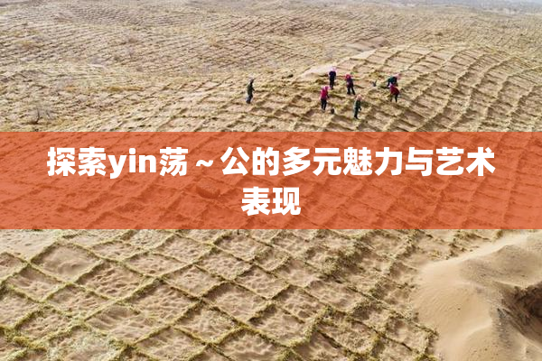 探索yin荡～公的多元魅力与艺术表现