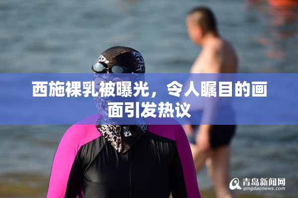 西施裸乳被曝光，令人瞩目的画面引发热议