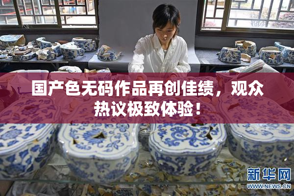 国产色无码作品再创佳绩，观众热议极致体验！