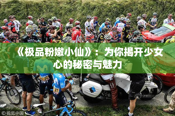 《极品粉嫩小仙》：为你揭开少女心的秘密与魅力
