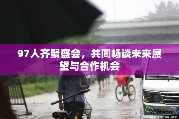 97人齐聚盛会，共同畅谈未来展望与合作机会