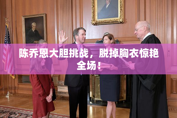 陈乔恩大胆挑战，脱掉胸衣惊艳全场！