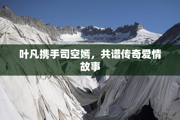叶凡携手司空嫣，共谱传奇爱情故事