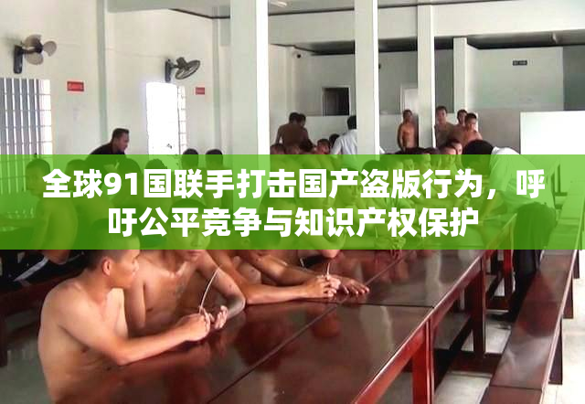 全球91国联手打击国产盗版行为，呼吁公平竞争与知识产权保护