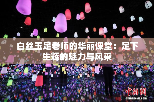 白丝玉足老师的华丽课堂：足下生辉的魅力与风采