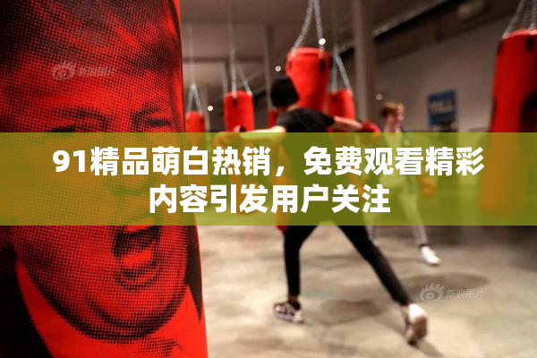 91精品萌白热销，免费观看精彩内容引发用户关注