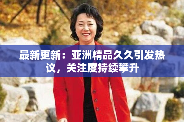 最新更新：亚洲精品久久引发热议，关注度持续攀升