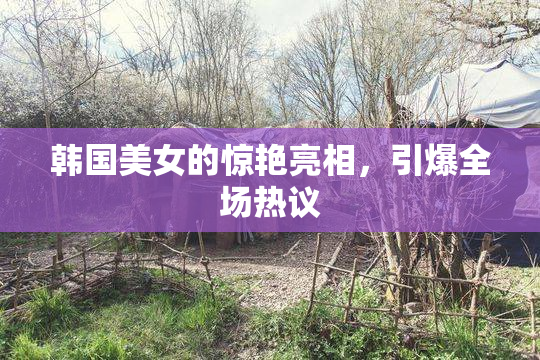 韩国美女的惊艳亮相，引爆全场热议