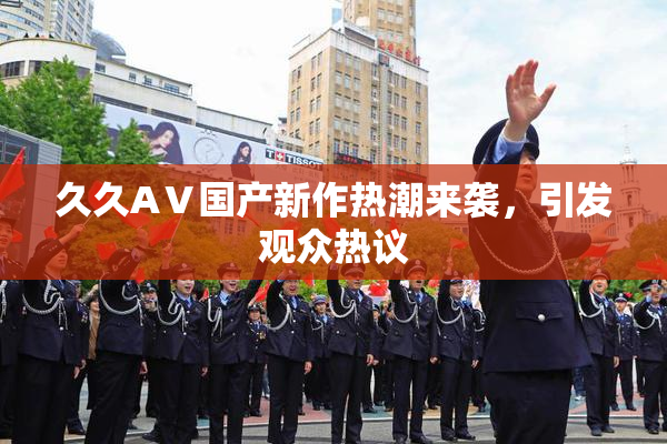 久久AⅤ国产新作热潮来袭，引发观众热议