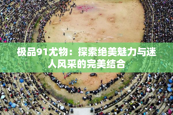 极品91尤物：探索绝美魅力与迷人风采的完美结合