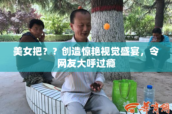 美女把？？创造惊艳视觉盛宴，令网友大呼过瘾