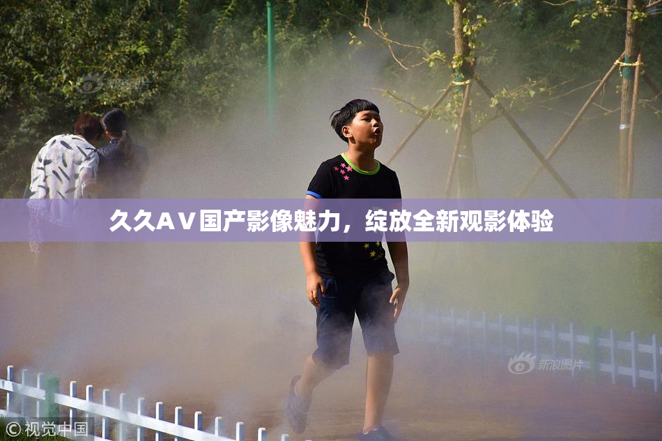 久久AⅤ国产影像魅力，绽放全新观影体验