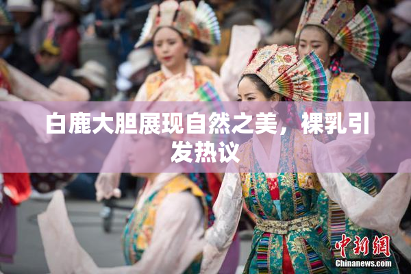 白鹿大胆展现自然之美，裸乳引发热议