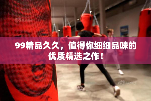 99精品久久，值得你细细品味的优质精选之作！