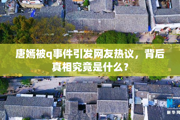 唐嫣被q事件引发网友热议，背后真相究竟是什么？