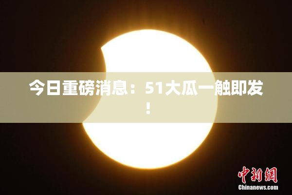 今日重磅消息：51大瓜一触即发！