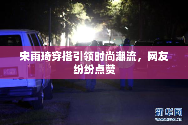 宋雨琦穿搭引领时尚潮流，网友纷纷点赞